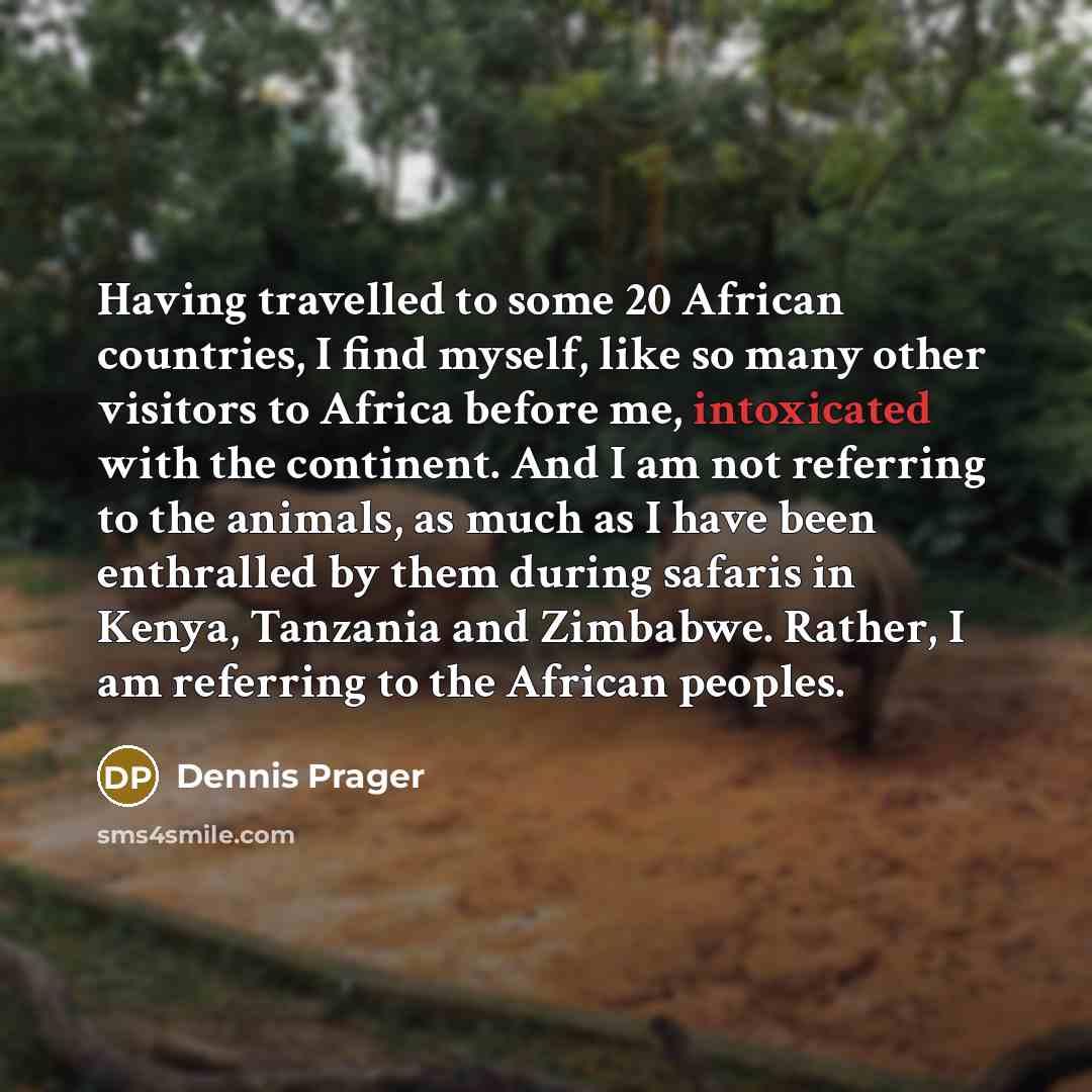 “Having travelled to some 20 African countries, I find myself, like so many other visitors to Africa before me, intoxicated with the continent. And I am not referring to the animals, as much as I have been enthralled by them during safaris in Kenya, Tanzania and Zimbabwe. Rather, I am referring to…” quote by Dennis Prager