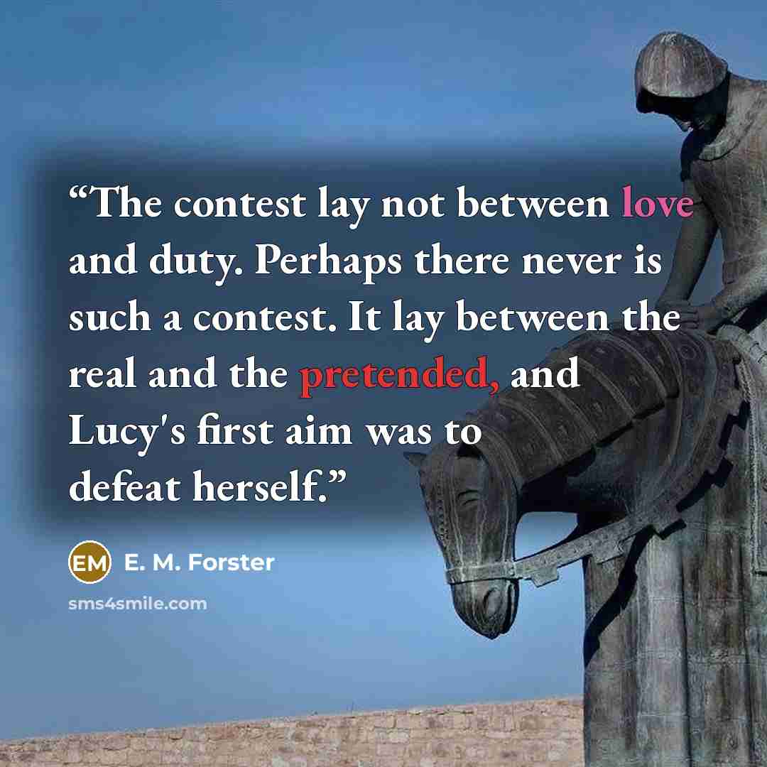 “The contest lay not between love and duty. Perhaps there never is such a contest. It lay between the real and the pretended, and Lucy's first aim was to defeat herself.” quote by E. M. Forster