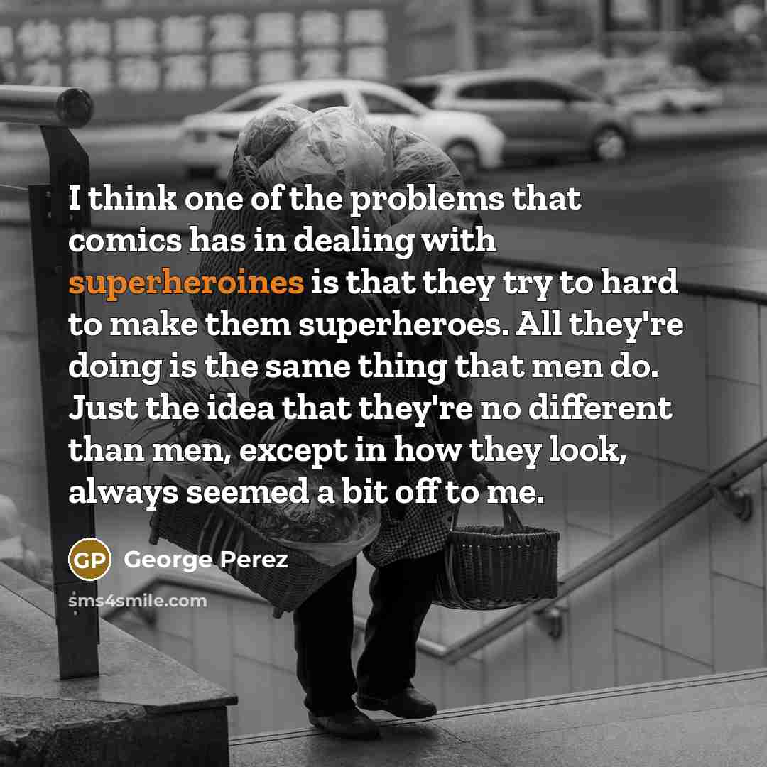 “I think one of the problems that comics has in dealing with superheroines is that they try to hard to make them superheroes. All they're doing is the same thing that men do. Just the idea that they're no different than men, except in how they look, always seemed a bit off to me.” quote by George Perez