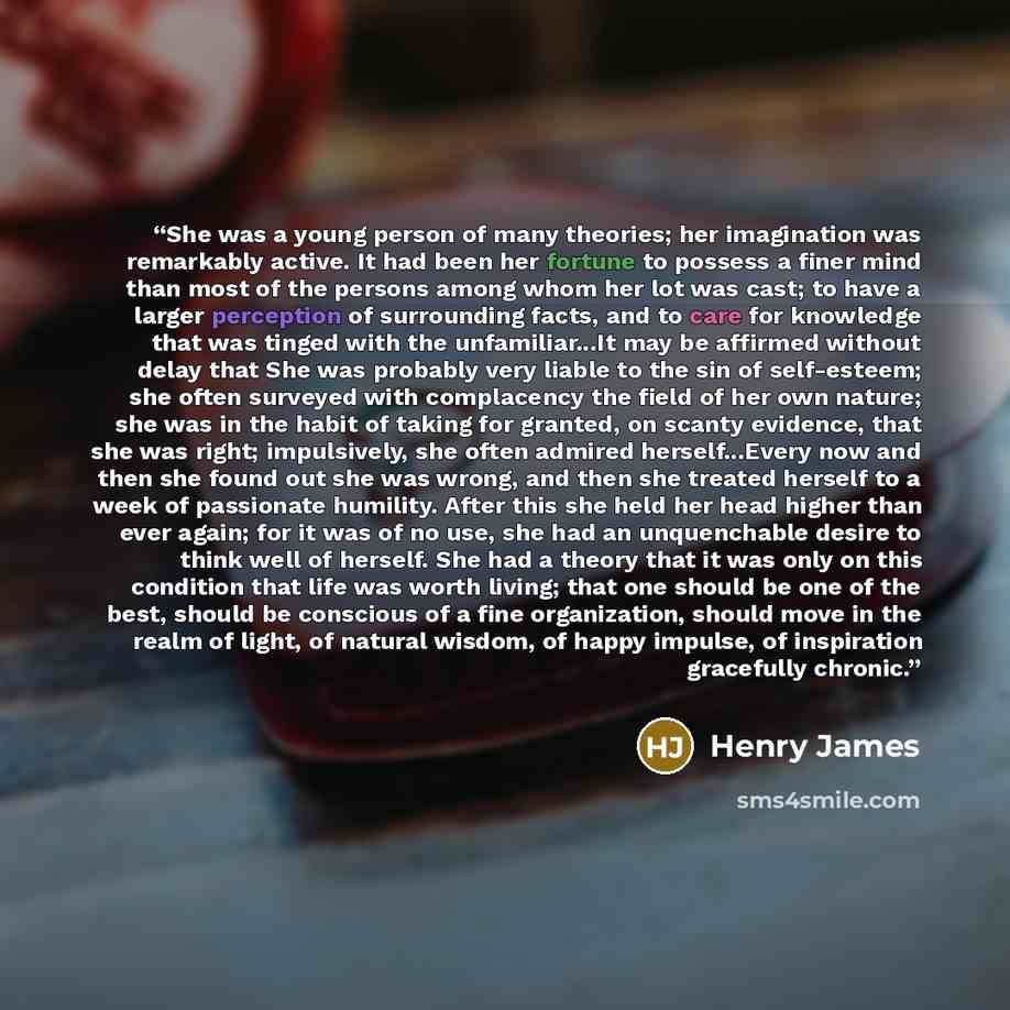 “She was a young person of many theories; her imagination was remarkably active. It had been her fortune to possess a finer mind than most of the persons among whom her lot was cast; to have a larger perception of surrounding facts, and to care for knowledge that was tinged with the unfamiliar...It…” quote by Henry James