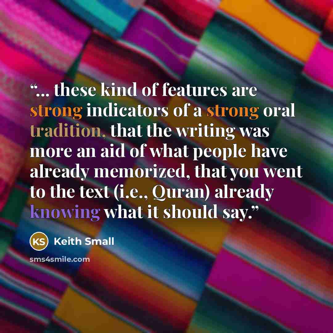 “... these kind of features are strong indicators of a strong oral tradition, that the writing was more an aid of what people have already memorized, that you went to the text (i.e., Quran) already knowing what it should say.” quote by Keith Small