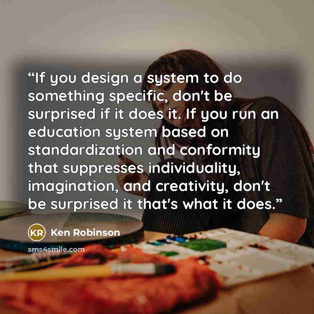 “If you design a system to do something specific, don't be surprised if it does it. If you run an education system based on standardization and conformity that suppresses individuality, imagination, and creativity, don't be surprised it that's what it does.” quote by Ken Robinson