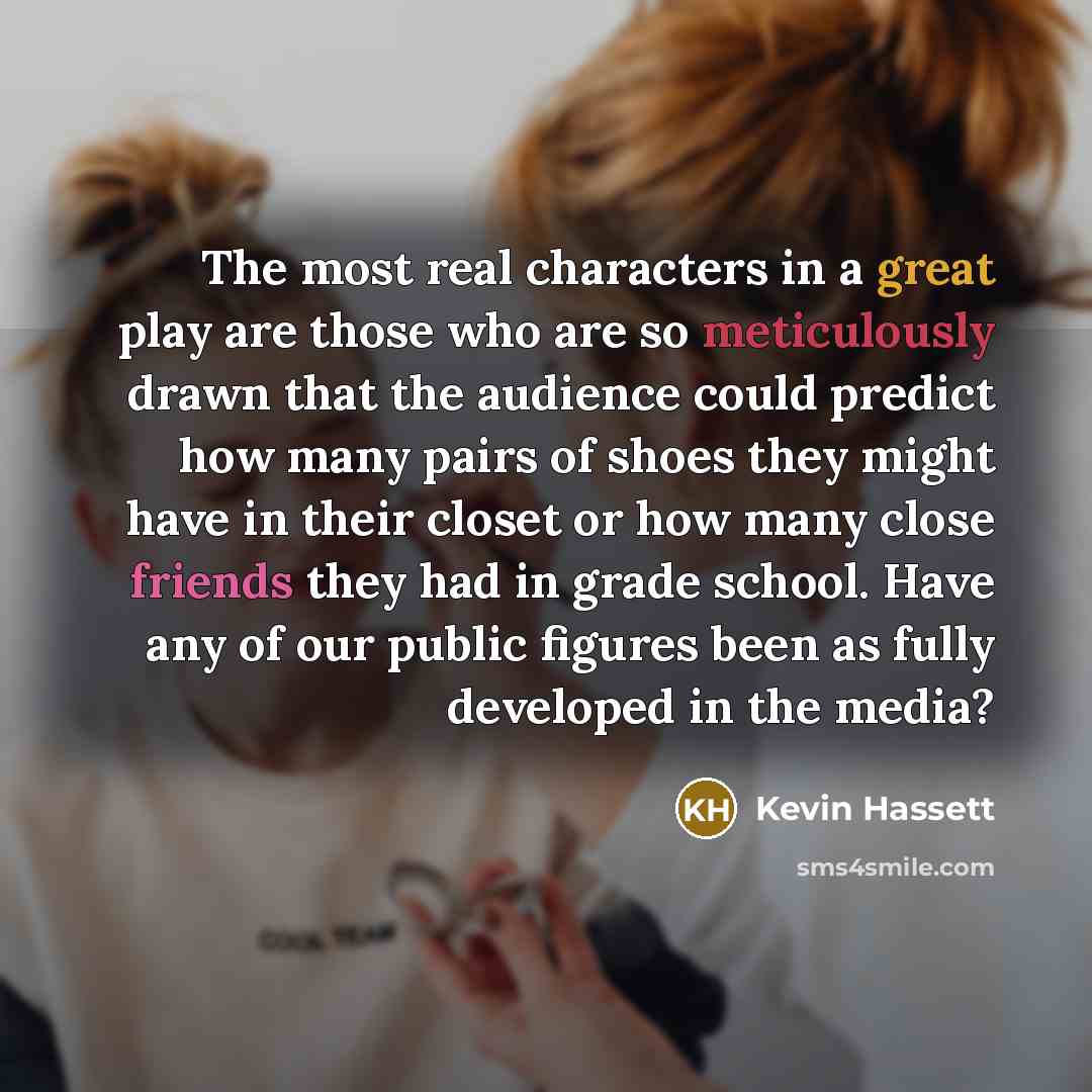 “The most real characters in a great play are those who are so meticulously drawn that the audience could predict how many pairs of shoes they might have in their closet or how many close friends they had in grade school. Have any of our public figures been as fully developed in the media?” quote by Kevin Hassett