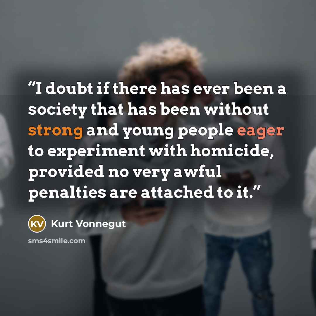 “I doubt if there has ever been a society that has been without strong and young people eager to experiment with homicide, provided no very awful penalties are attached to it.” quote by Kurt Vonnegut