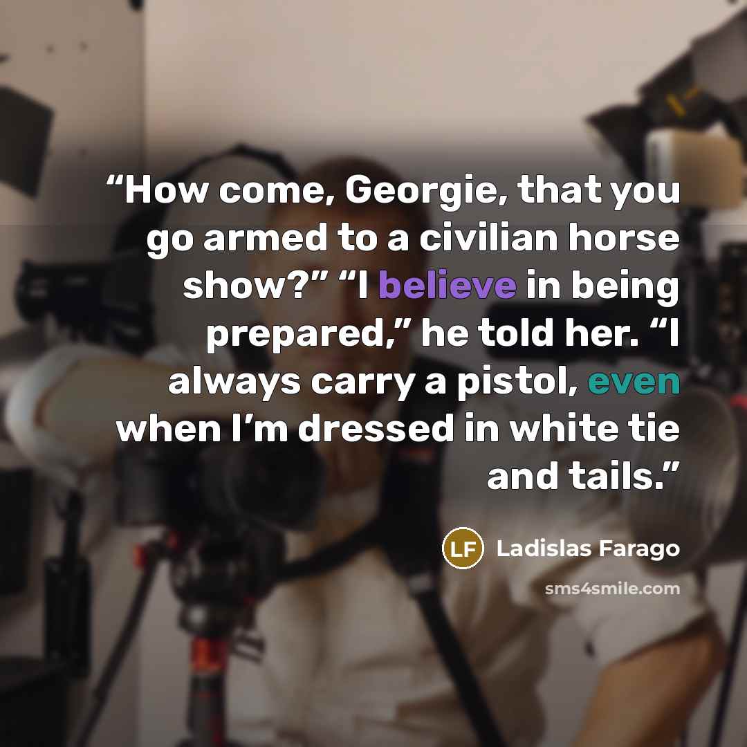 “How come, Georgie, that you go armed to a civilian horse show?” “I believe in being prepared,” he told her. “I always carry a pistol, even when I’m dressed in white tie and tails.” quote by Ladislas Farago