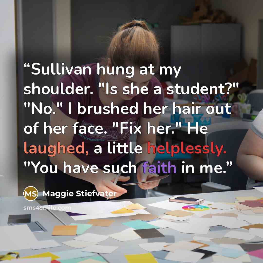 “Sullivan hung at my shoulder. "Is she a student?" "No." I brushed her hair out of her face. "Fix her." He laughed, a little helplessly. "You have such faith in me.” quote by Maggie Stiefvater