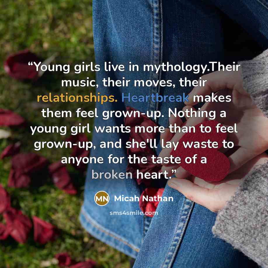 “Young girls live in mythology.Their music, their moves, their relationships. Heartbreak makes them feel grown-up. Nothing a young girl wants more than to feel grown-up, and she'll lay waste to anyone for the taste of a broken heart.” quote by Micah Nathan