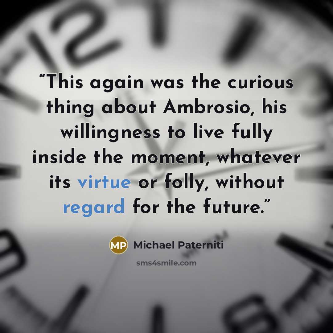 “This again was the curious thing about Ambrosio, his willingness to live fully inside the moment, whatever its virtue or folly, without regard for the future.” quote by Michael Paterniti
