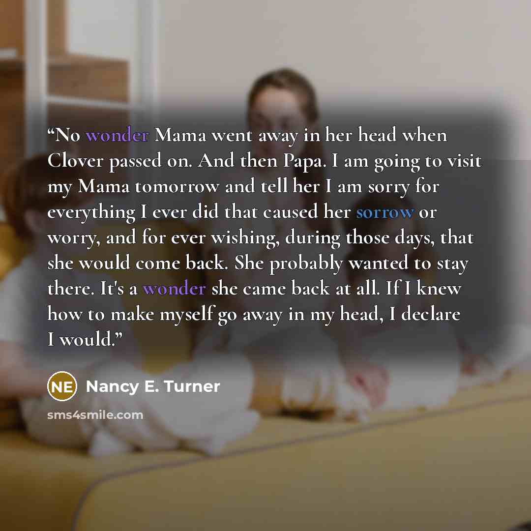 “No wonder Mama went away in her head when Clover passed on. And then Papa. I am going to visit my Mama tomorrow and tell her I am sorry for everything I ever did that caused her sorrow or worry, and for ever wishing, during those days, that she would come back. She probably wanted to stay there…” quote by Nancy E. Turner