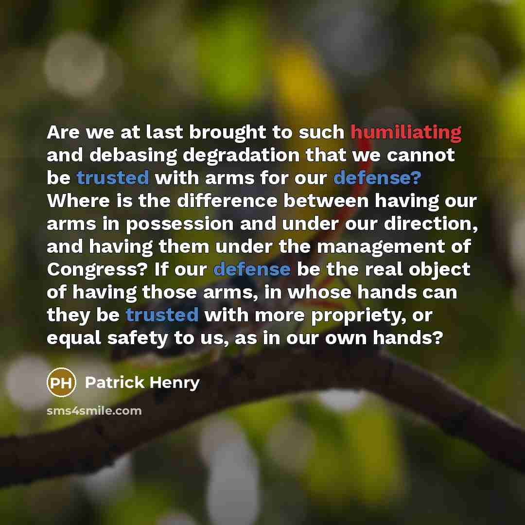 “Are we at last brought to such humiliating and debasing degradation that we cannot be trusted with arms for our defense? Where is the difference between having our arms in possession and under our direction, and having them under the management of Congress? If our defense be the real object of…” quote by Patrick Henry