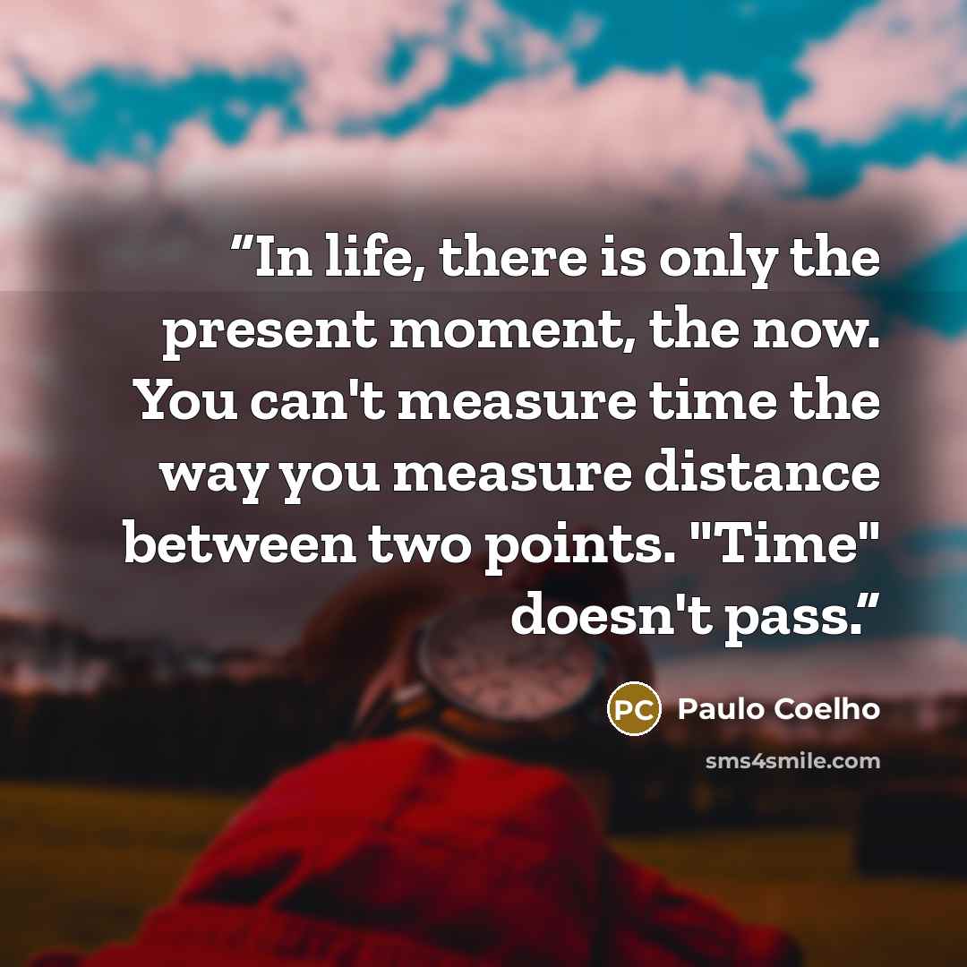 “In life, there is only the present moment, the now. You can't measure time the way you measure distance between two points. "Time" doesn't pass.” quote by Paulo Coelho