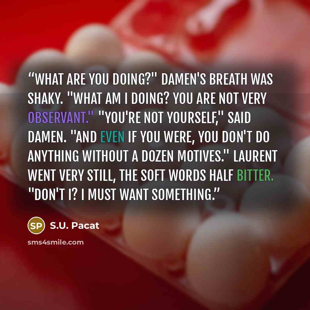 “What are you doing?" Damen's breath was shaky. "What am I doing? You are not very observant." "You're not yourself," said Damen. "And even if you were, you don't do anything without a dozen motives." Laurent went very still, the soft words half bitter. "Don't I? I must want something.” quote by S.U. Pacat