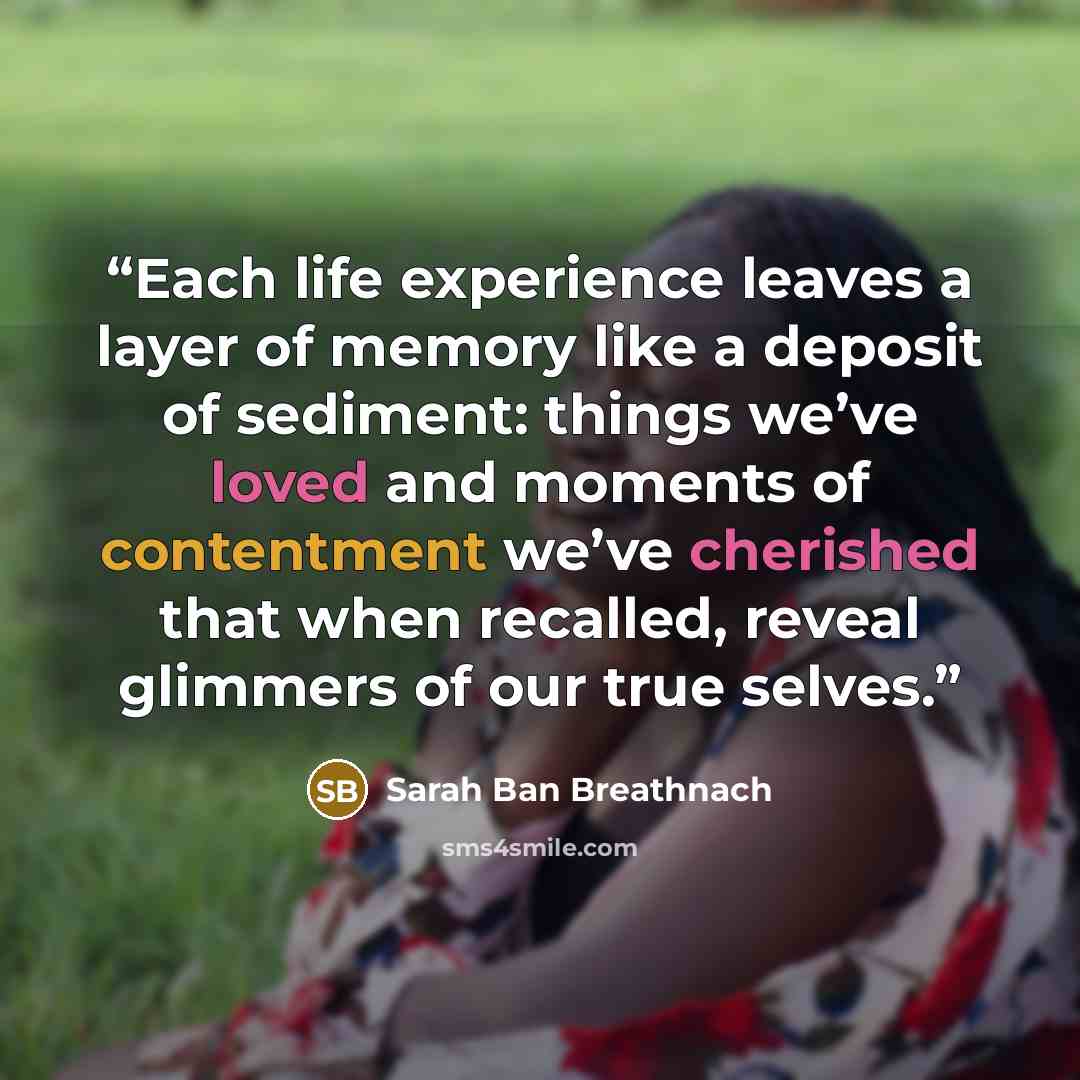 “Each life experience leaves a layer of memory like a deposit of sediment: things we’ve loved and moments of contentment we’ve cherished that when recalled, reveal glimmers of our true selves.” quote by Sarah Ban Breathnach