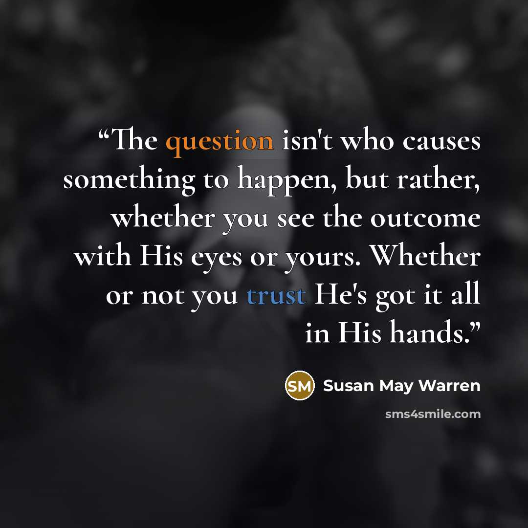 “The question isn't who causes something to happen, but rather, whether you see the outcome with His eyes or yours. Whether or not you trust He's got it all in His hands.” quote by Susan May Warren
