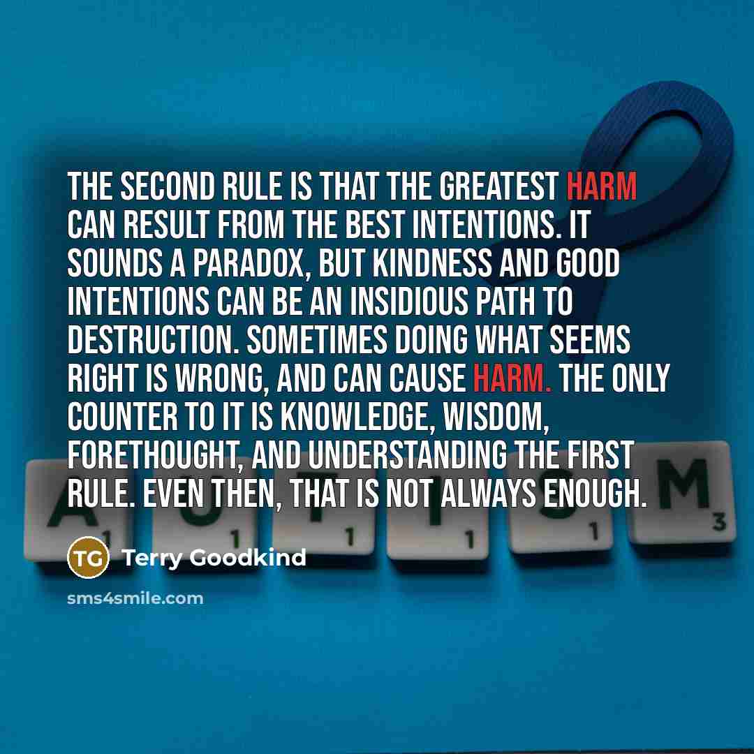 “The Second Rule is that the greatest harm can result from the best intentions. It sounds a paradox, but kindness and good intentions can be an insidious path to destruction. Sometimes doing what seems right is wrong, and can cause harm. The only counter to it is knowledge, wisdom, forethought, and…” quote by Terry Goodkind