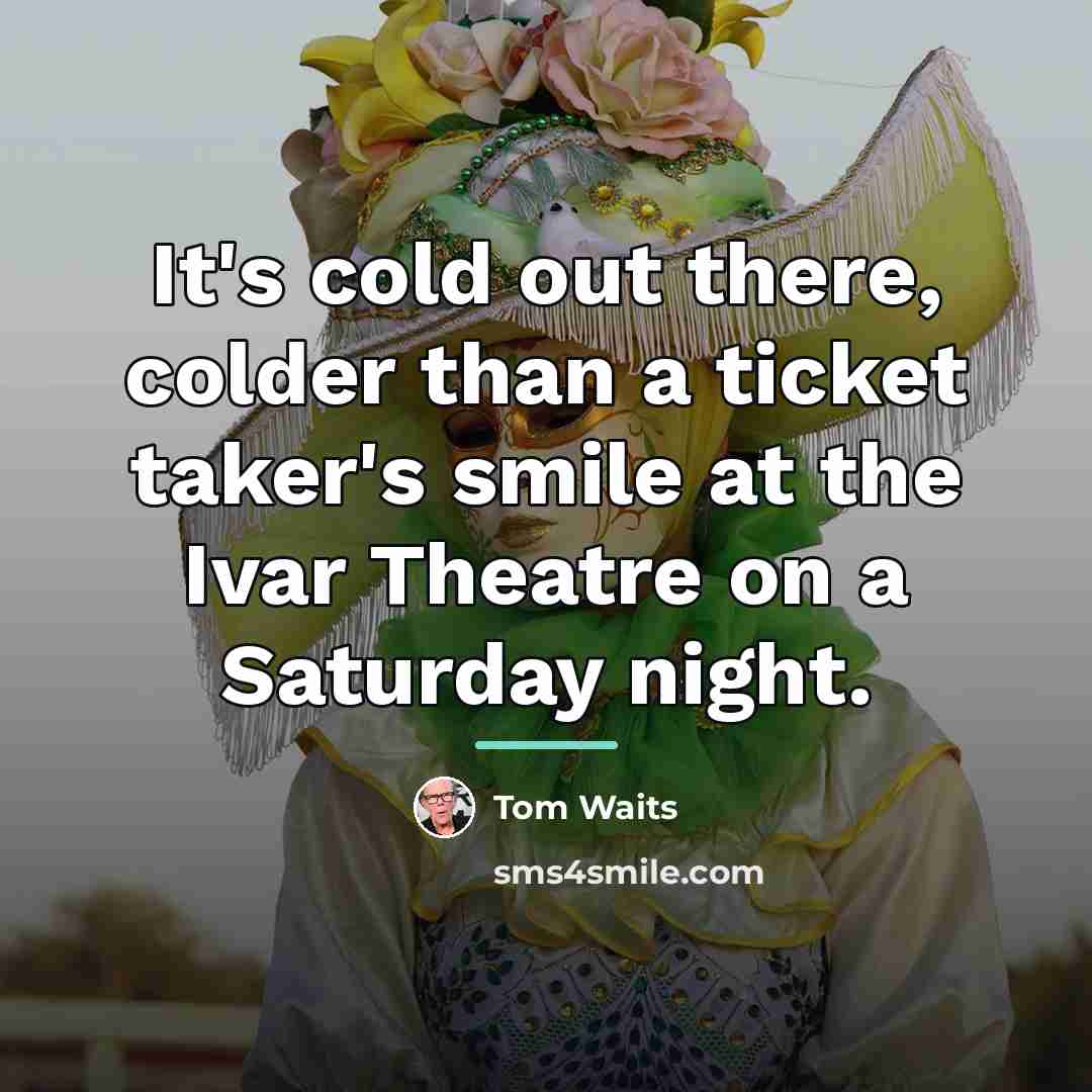 “It's cold out there, colder than a ticket taker's smile…” quote by Tom Waits