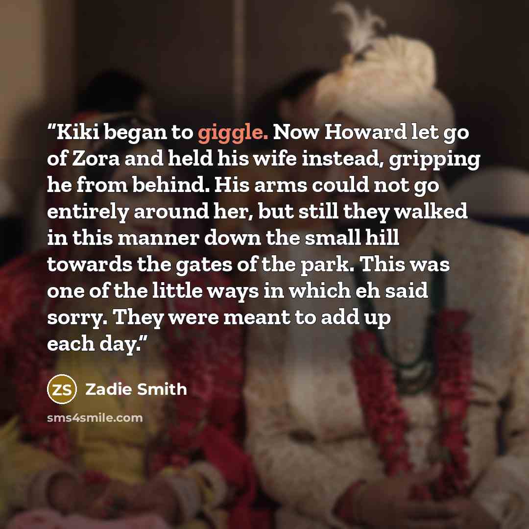 “Kiki began to giggle. Now Howard let go of Zora and held his wife instead, gripping he from behind. His arms could not go entirely around her, but still they walked in this manner down the small hill towards the gates of the park. This was one of the little ways in which eh said sorry. They were…” quote by Zadie Smith
