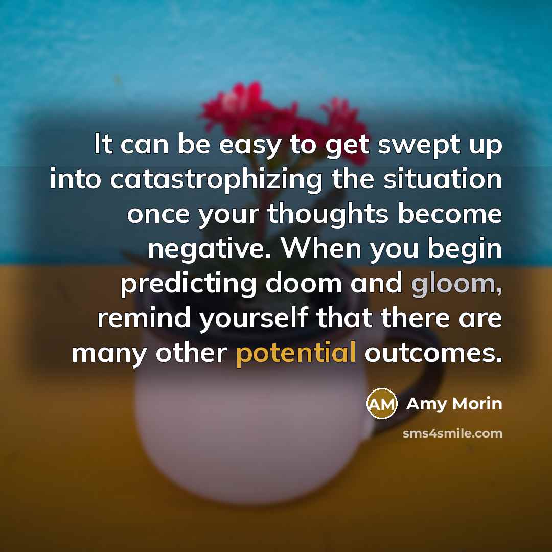 “It can be easy to get swept up into catastrophizing the situation once your thoughts become negative. When you begin predicting doom and gloom, remind yourself that there are many other potential outcomes.” quote by Amy Morin