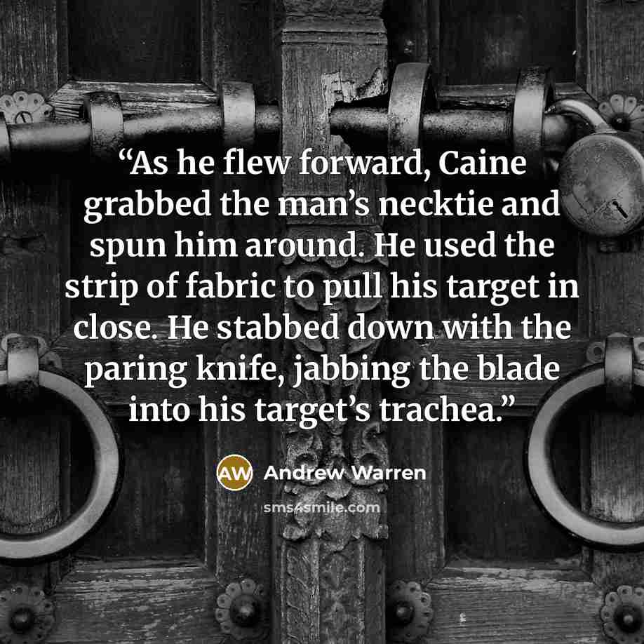 “As he flew forward, Caine grabbed the man’s necktie and spun him around. He used the strip of fabric to pull his target in close. He stabbed down with the paring knife, jabbing the blade into his target’s trachea.” quote by Andrew Warren