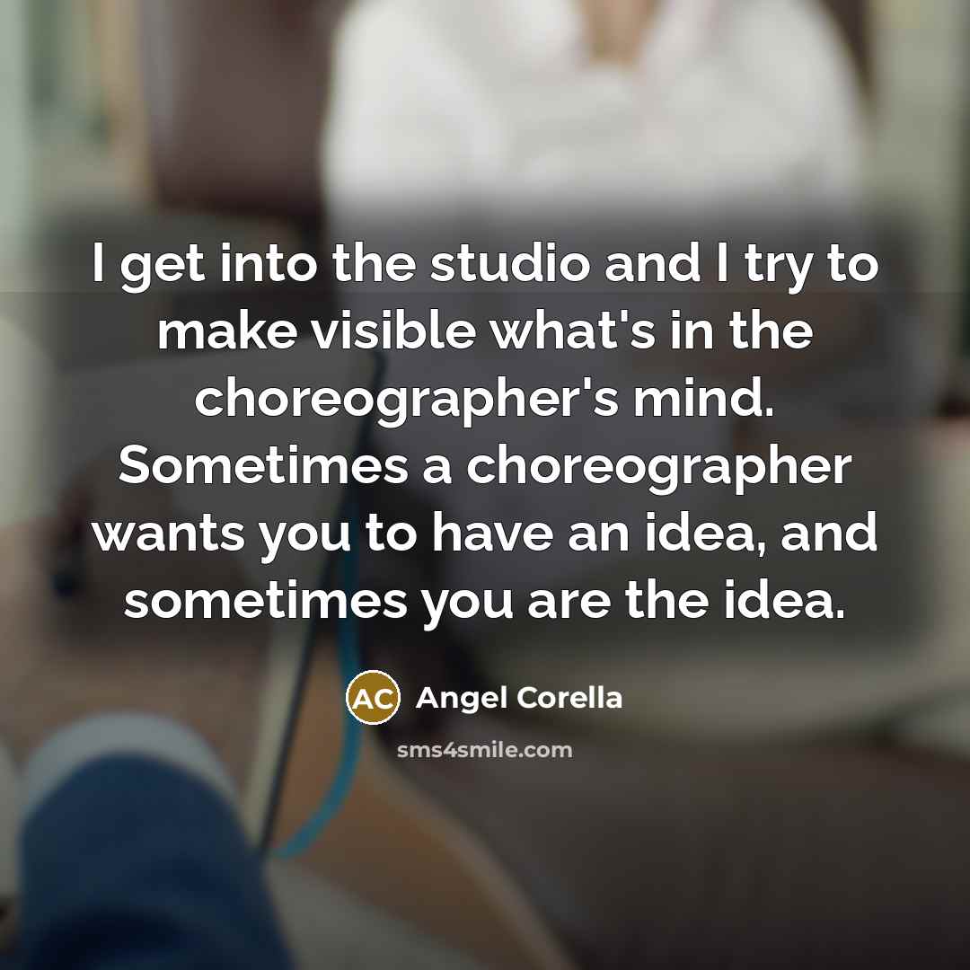 “I get into the studio and I try to make visible what's in the choreographer's mind. Sometimes a choreographer wants you to have an idea, and sometimes you are the idea.” quote by Angel Corella