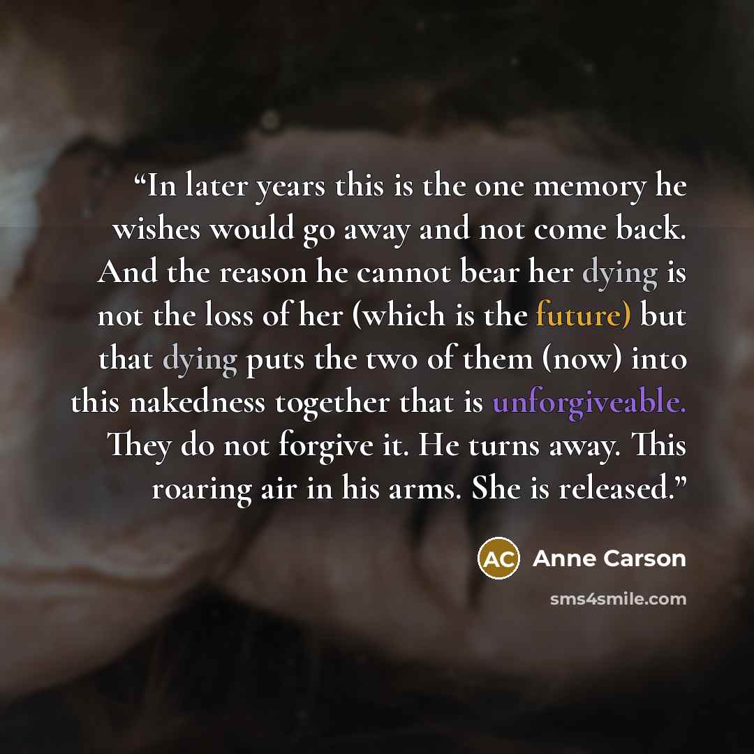 “In later years this is the one memory he wishes would go away and not come back. And the reason he cannot bear her dying is not the loss of her (which is the future) but that dying puts the two of them (now) into this nakedness together that is unforgiveable. They do not forgive it. He turns away…” quote by Anne Carson
