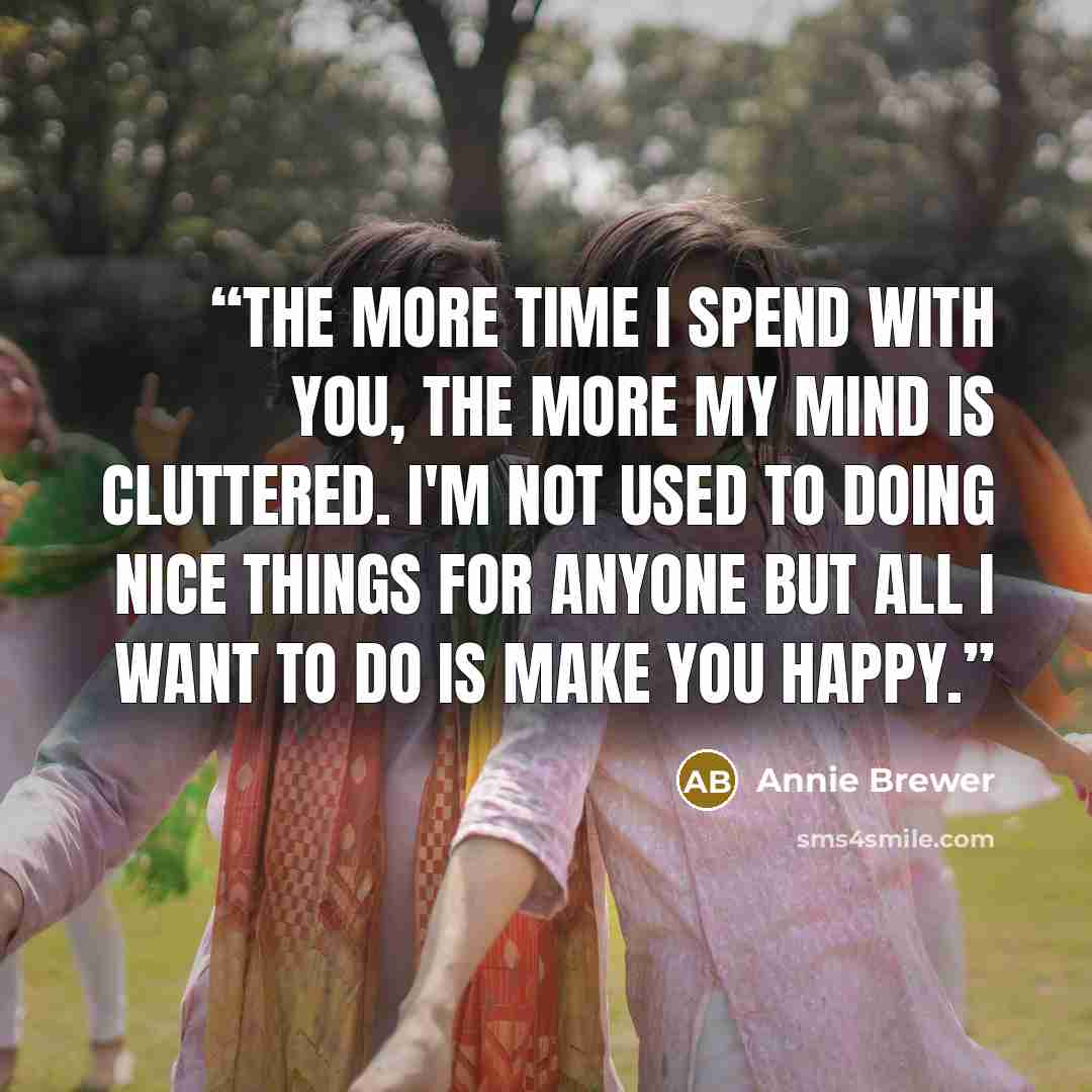 “The more time I spend with you, the more my mind is cluttered. I'm not used to doing nice things for anyone but all I want to do is make you happy.” quote by Annie Brewer