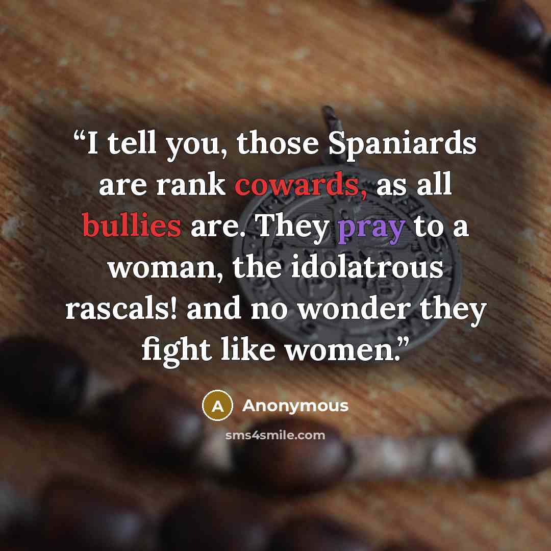 “I tell you, those Spaniards are rank cowards, as all bullies are. They pray to a woman, the idolatrous rascals! and no wonder they fight like women.” quote by Anonymous