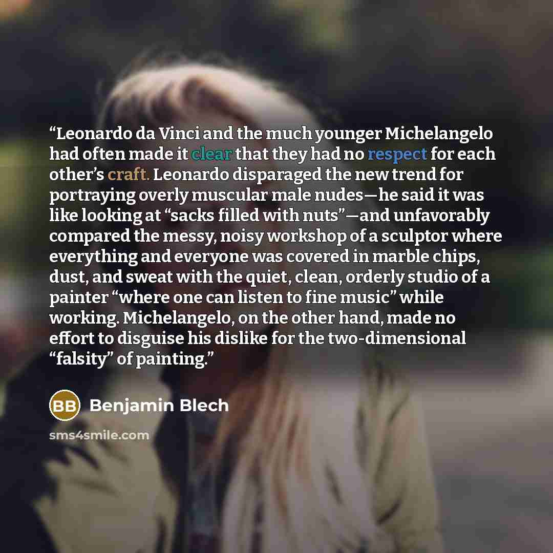 “Leonardo da Vinci and the much younger Michelangelo had often made it clear that they had no respect for each other’s craft. Leonardo disparaged the new trend for portraying overly muscular male nudes—he said it was like looking at “sacks filled with nuts”—and unfavorably compared the messy, noisy…” quote by Benjamin Blech