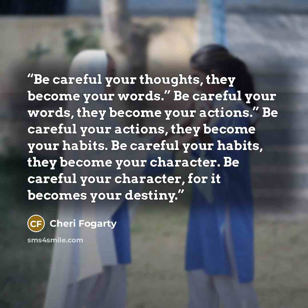“Be careful your thoughts, they become your words.” Be careful your words, they become your actions.” Be careful your actions, they become your habits. Be careful your habits, they become your character. Be careful your character, for it becomes your destiny.” quote by Cheri Fogarty
