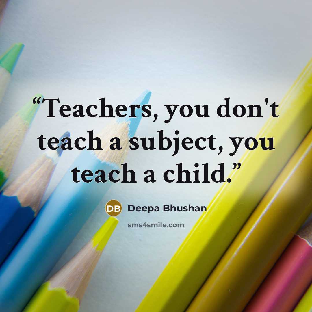“Teachers, you don't teach a subject, you teach a child.” quote by Deepa Bhushan