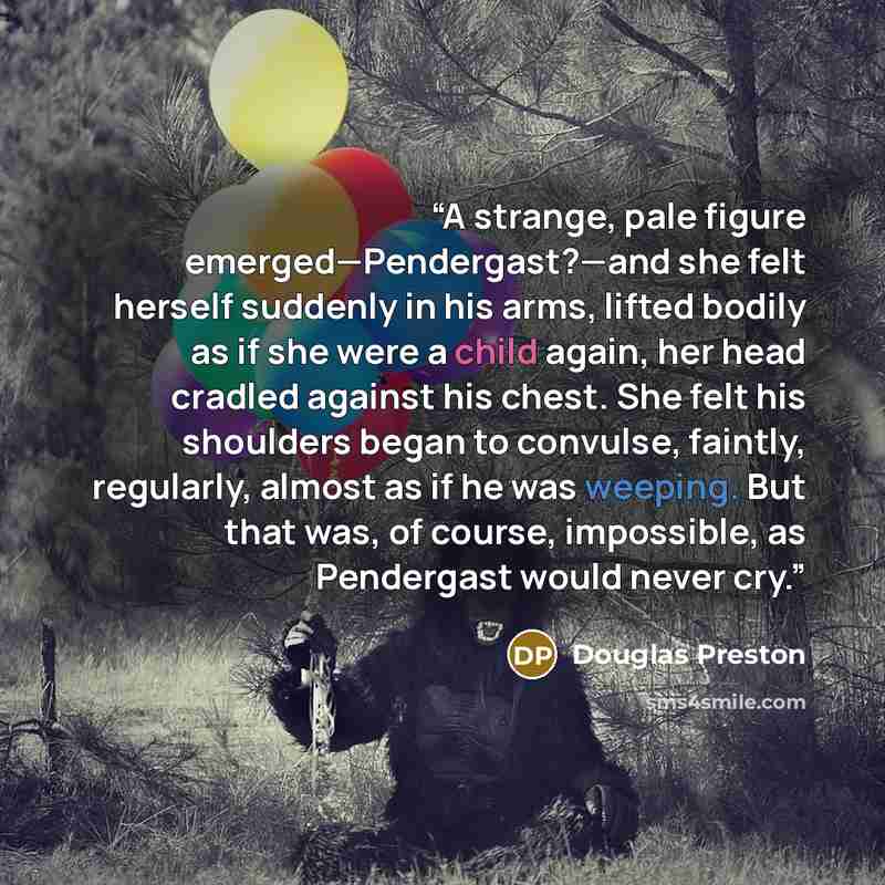 “A strange, pale figure emerged—Pendergast?—and she felt herself suddenly in his arms, lifted bodily as if she were a child again, her head cradled against his chest. She felt his shoulders began to convulse, faintly, regularly, almost as if he was weeping. But that was, of course, impossible, as…” quote by Douglas Preston