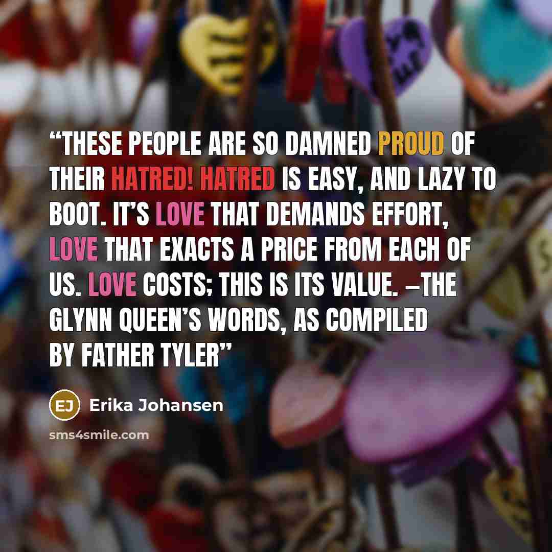 “These people are so damned proud of their hatred! Hatred is easy, and lazy to boot. It’s love that demands effort, love that exacts a price from each of us. Love costs; this is its value. —The Glynn Queen’s Words, as compiled by Father Tyler” quote by Erika Johansen