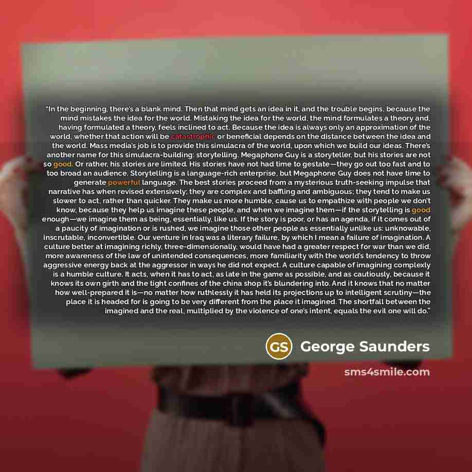“In the beginning, there’s a blank mind. Then that mind gets an idea in it, and the trouble begins, because the mind mistakes the idea for the world. Mistaking the idea for the world, the mind formulates a theory and, having formulated a theory, feels inclined to act. Because the idea is always…” quote by George Saunders