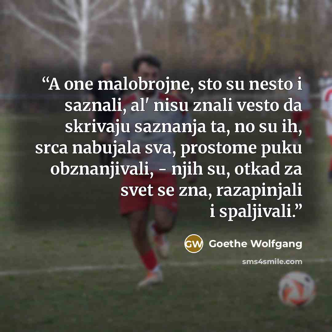 “A one malobrojne, sto su nesto i saznali, al' nisu znali vesto da skrivaju saznanja ta, no su ih, srca nabujala sva, prostome puku obznanjivali, - njih su, otkad za svet se zna, razapinjali i spaljivali.” quote by Goethe Wolfgang