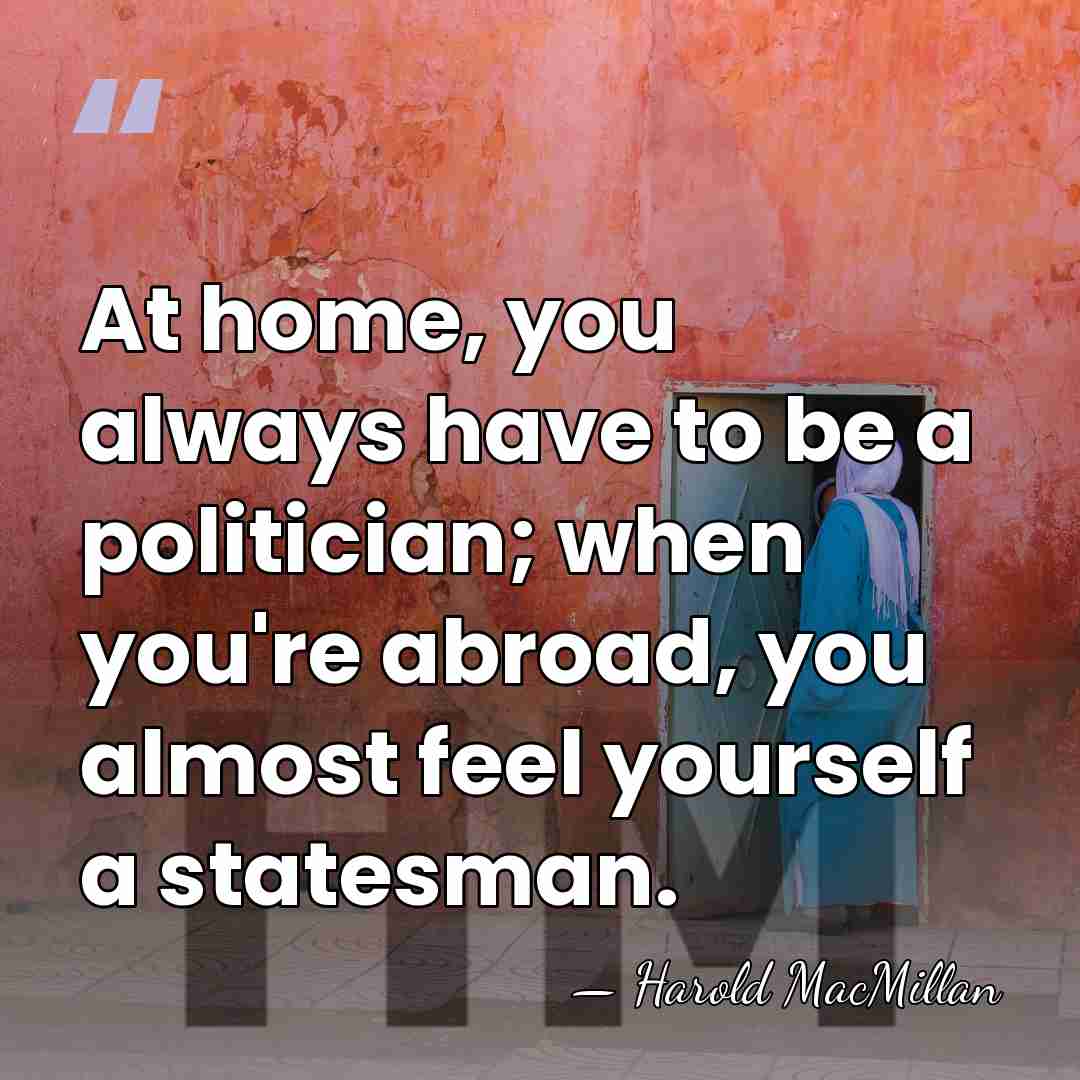 At home, you always have to be a politician; when you're abroad,&hellip; - Harold MacMillan