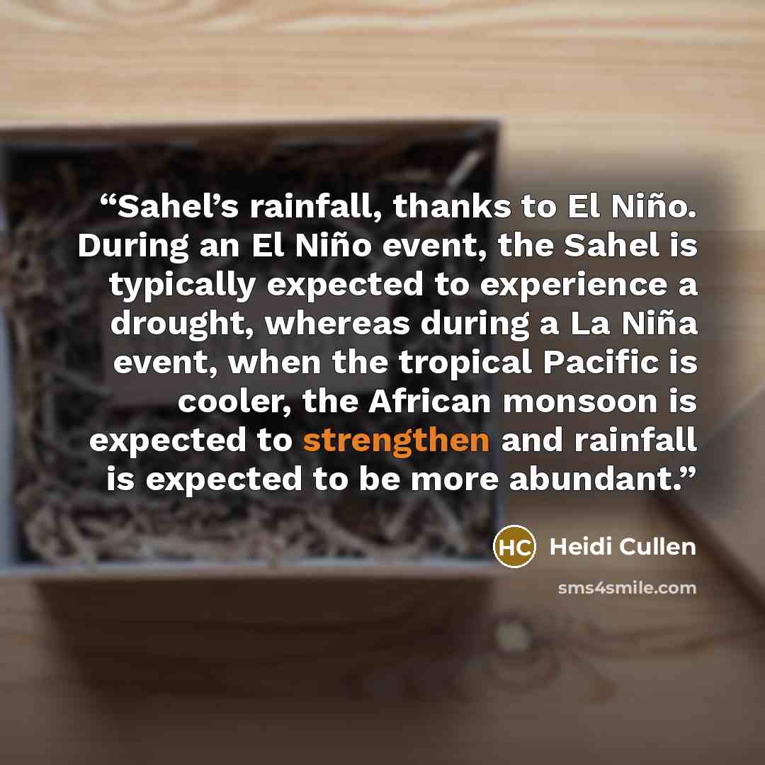 “Sahel’s rainfall, thanks to El Niño. During an El Niño event, the Sahel is typically expected to experience a drought, whereas during a La Niña event, when the tropical Pacific is cooler, the African monsoon is expected to strengthen and rainfall is expected to be more abundant.” quote by Heidi Cullen