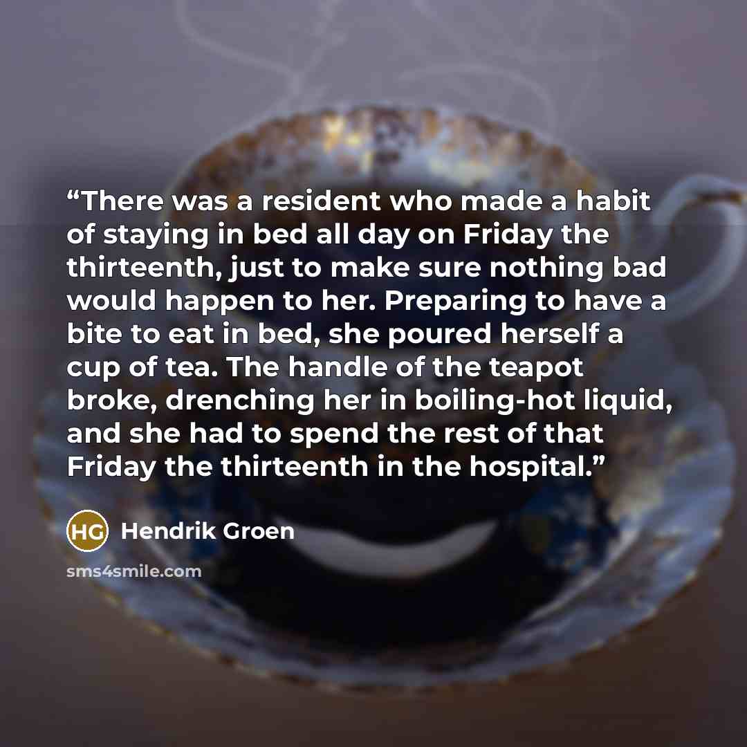 “There was a resident who made a habit of staying in bed all day on Friday the thirteenth, just to make sure nothing bad would happen to her. Preparing to have a bite to eat in bed, she poured herself a cup of tea. The handle of the teapot broke, drenching her in boiling-hot liquid, and she had to…” quote by Hendrik Groen