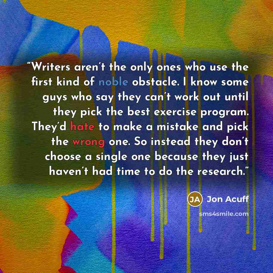 “Writers aren’t the only ones who use the first kind of noble obstacle. I know some guys who say they can’t work out until they pick the best exercise program. They’d hate to make a mistake and pick the wrong one. So instead they don’t choose a single one because they just haven’t had time to do…” quote by Jon Acuff