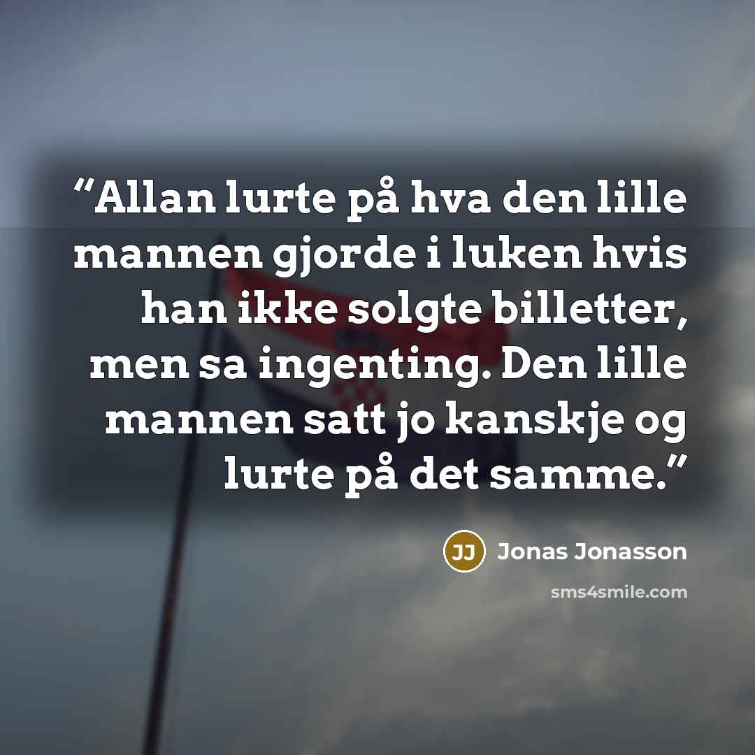 “Allan lurte på hva den lille mannen gjorde i luken hvis han ikke solgte billetter, men sa ingenting. Den lille mannen satt jo kanskje og lurte på det samme.” quote by Jonas Jonasson