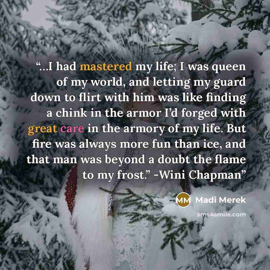 “…I had mastered my life; I was queen of my world, and letting my guard down to flirt with him was like finding a chink in the armor I’d forged with great care in the armory of my life. But fire was always more fun than ice, and that man was beyond a doubt the flame to my frost.” -Wini Chapman” quote by Madi Merek