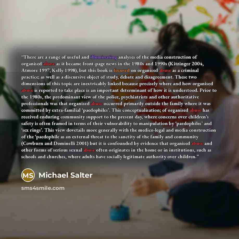 “There are a range of useful and illuminating analyses of the media construction of organised abuse as it became front-page news in the 1980s and 1990s (Kitzinger 2004, Atmore 1997, Kelly 1998), but this book is focused on organised abuse as a criminal practice; as well as a discursive object of…” quote by Michael Salter
