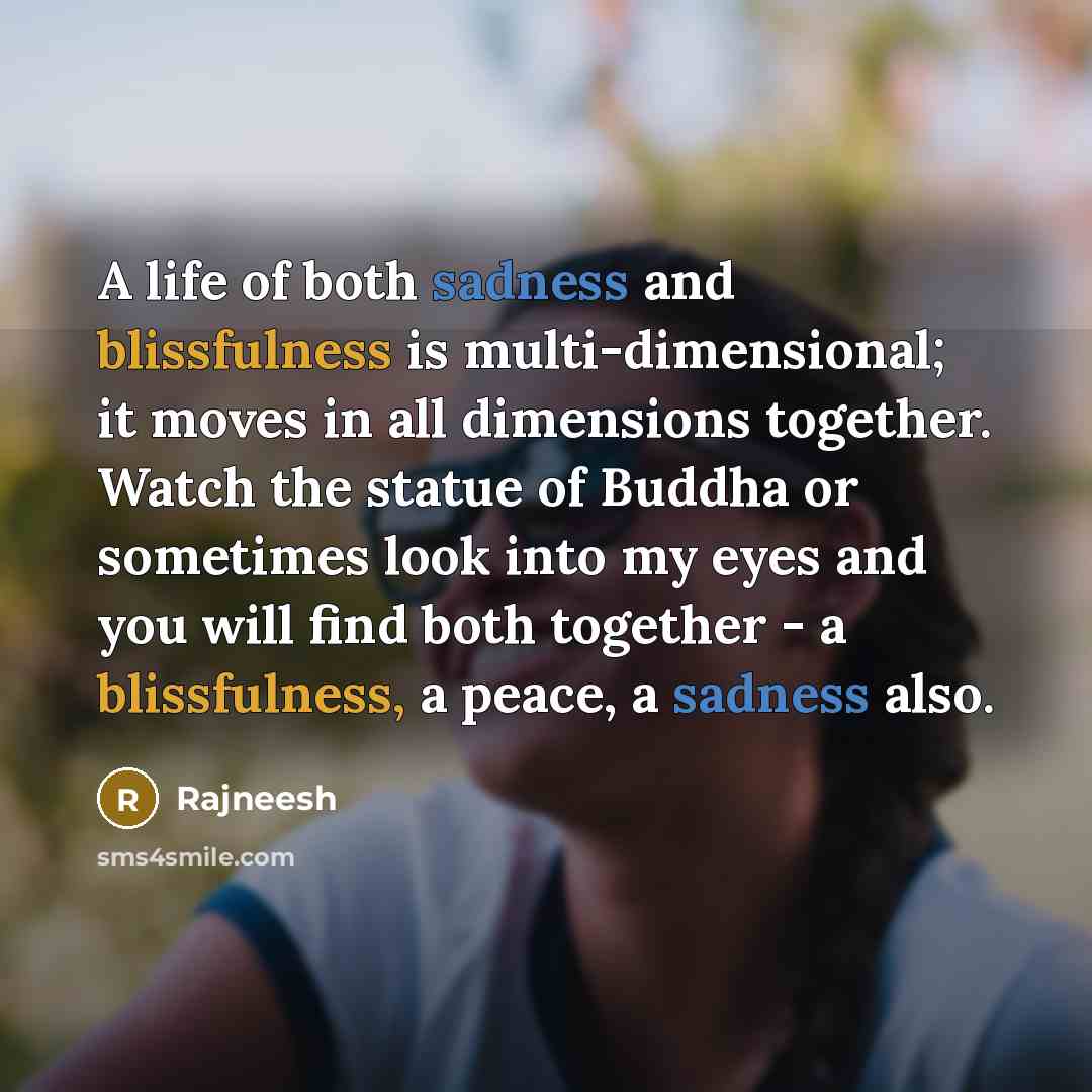 “A life of both sadness and blissfulness is multi-dimensional; it moves in all dimensions together. Watch the statue of Buddha or sometimes look into my eyes and you will find both together - a blissfulness, a peace, a sadness also.” quote by Rajneesh