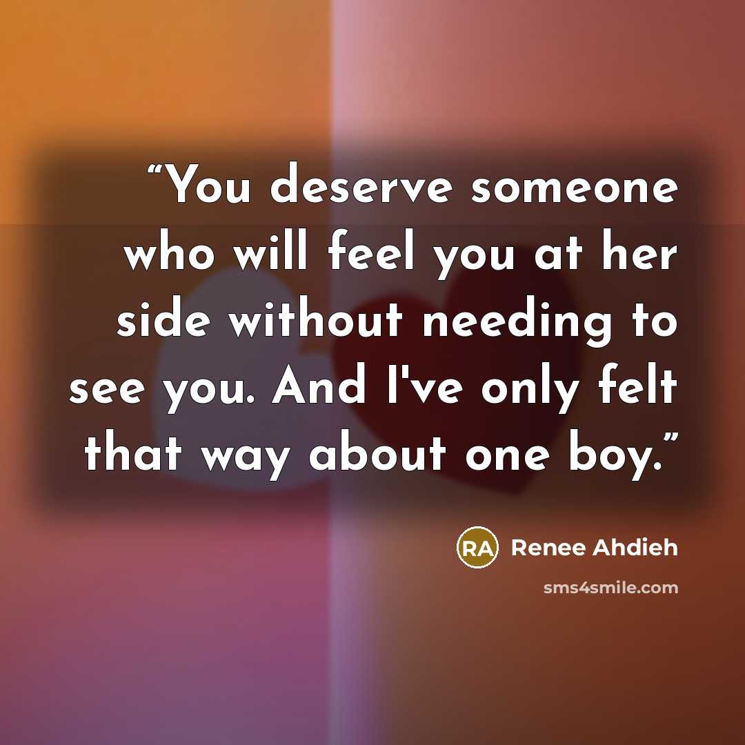 “You deserve someone who will feel you at her side without needing to see you. And I've only felt that way about one boy.” quote by Renee Ahdieh