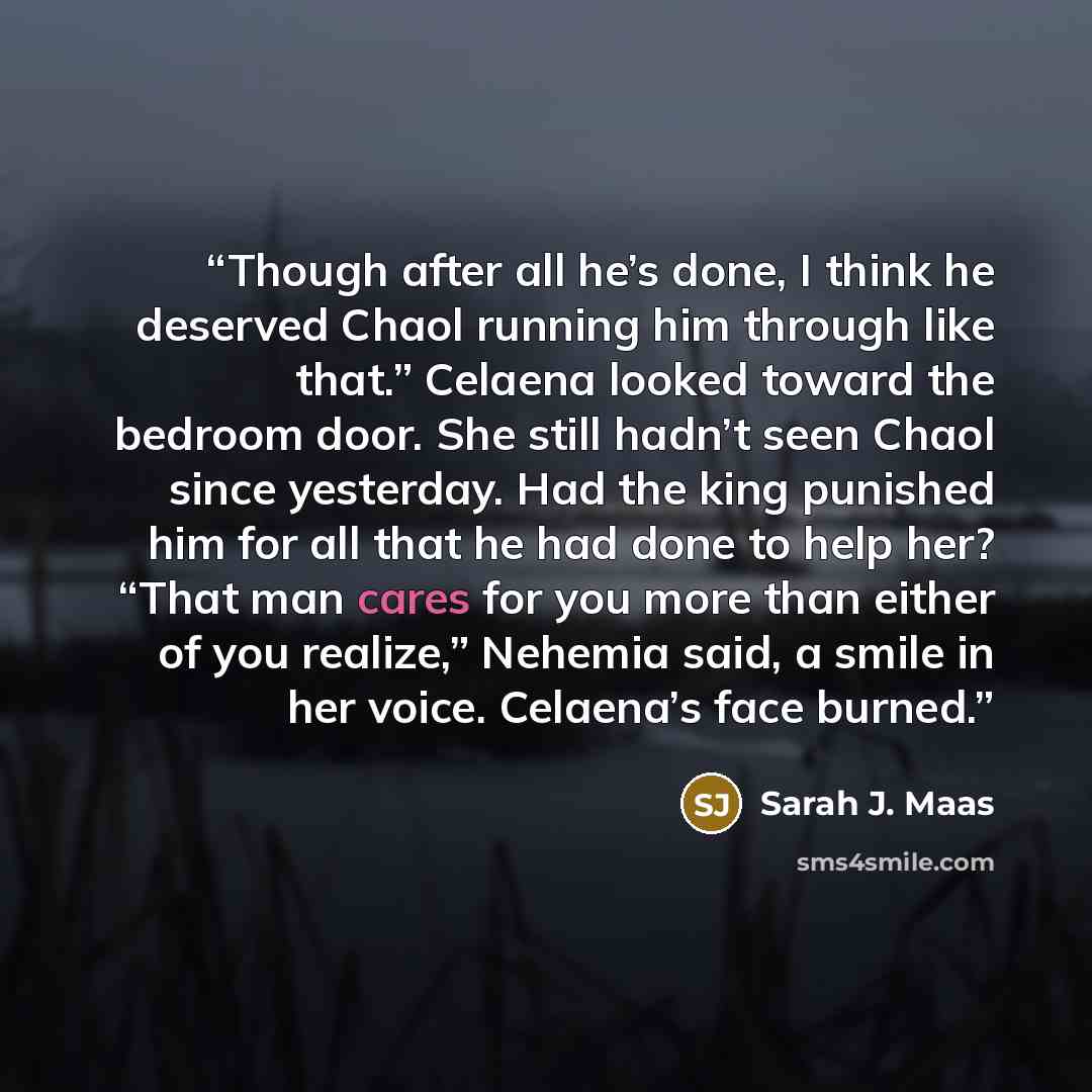 “Though after all he’s done, I think he deserved Chaol running him through like that.” Celaena looked toward the bedroom door. She still hadn’t seen Chaol since yesterday. Had the king punished him for all that he had done to help her? “That man cares for you more than either of you realize,”…” quote by Sarah J. Maas