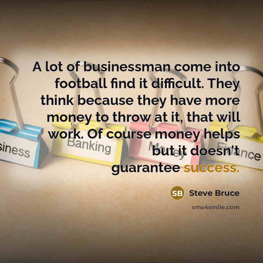 “A lot of businessman come into football find it difficult. They think because they have more money to throw at it, that will work. Of course money helps but it doesn't guarantee success.” quote by Steve Bruce