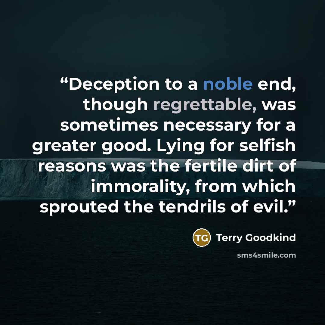 “Deception to a noble end, though regrettable, was sometimes necessary for a greater good. Lying for selfish reasons was the fertile dirt of immorality, from which sprouted the tendrils of evil.” quote by Terry Goodkind