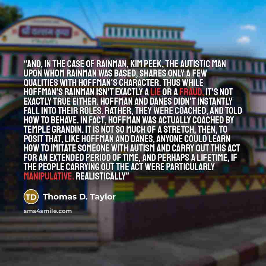 “And, in the case of Rainman, Kim Peek, the autistic man upon whom Rainman was based, shares only a few qualities with Hoffman's character. Thus while Hoffman's Rainman isn't exactly a lie or a fraud, it's not exactly true either. Hoffman and Danes didn't instantly fall into their roles. Rather…” quote by Thomas D. Taylor