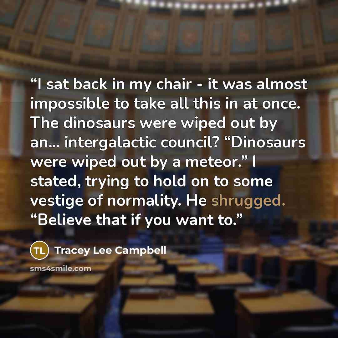 “I sat back in my chair - it was almost impossible to take all this in at once. The dinosaurs were wiped out by an... intergalactic council? “Dinosaurs were wiped out by a meteor.” I stated, trying to hold on to some vestige of normality. He shrugged. “Believe that if you want to.” quote by Tracey Lee Campbell