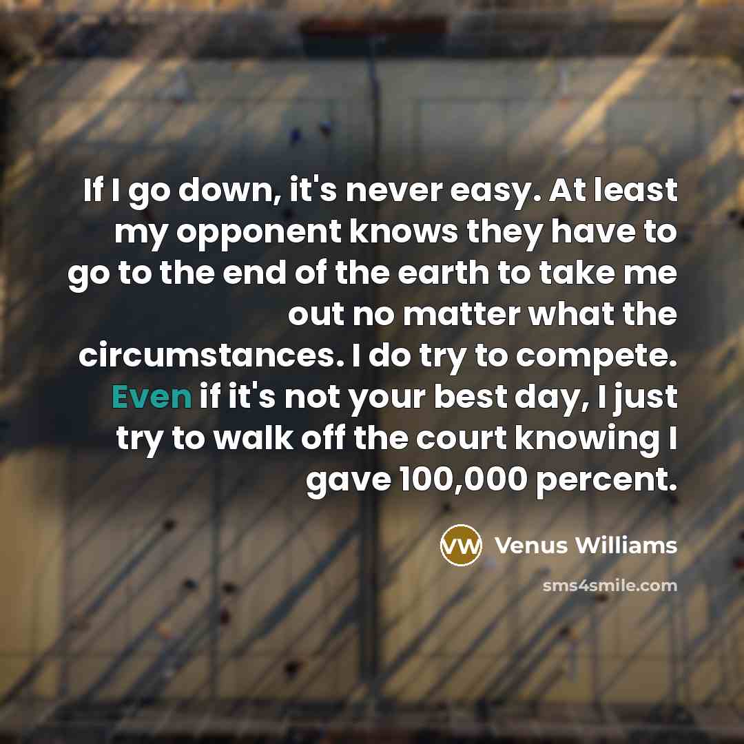“If I go down, it's never easy. At least my opponent knows they have to go to the end of the earth to take me out no matter what the circumstances. I do try to compete. Even if it's not your best day, I just try to walk off the court knowing I gave 100,000 percent.” quote by Venus Williams