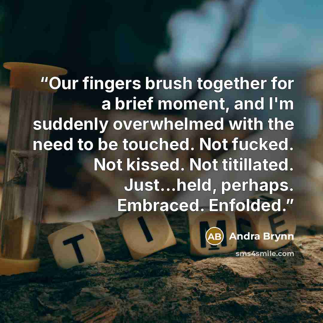 “Our fingers brush together for a brief moment, and I'm suddenly overwhelmed with the need to be touched. Not fucked. Not kissed. Not titillated. Just...held, perhaps. Embraced. Enfolded.” quote by Andra Brynn
